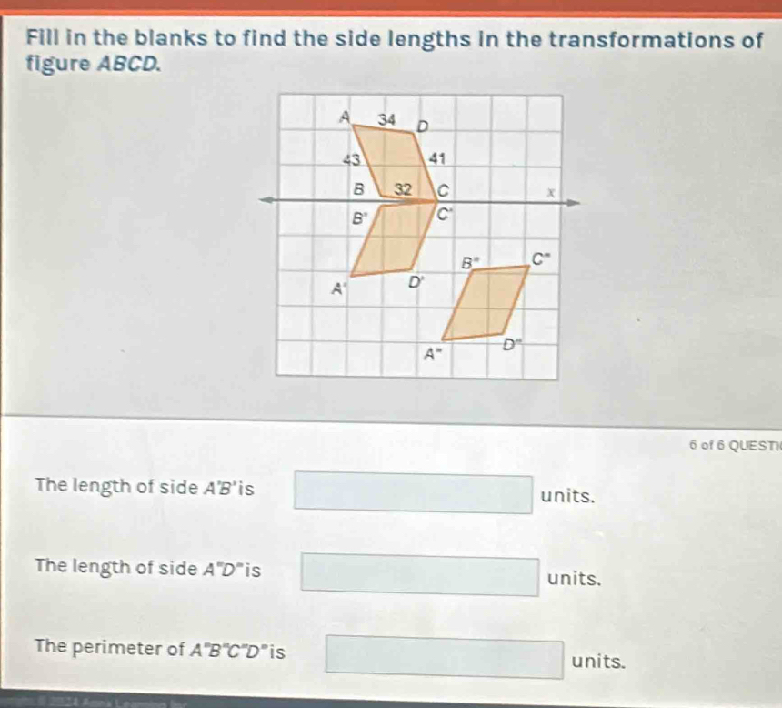 Fill in the blanks to find the side lengths in the transformations of
figure ABCD.
6 of 6 QUESTI
The length of side A'B' is □ units.
The length of side A''D'' is □ units.
The perimeter of A''B''C''D'' is □ units.