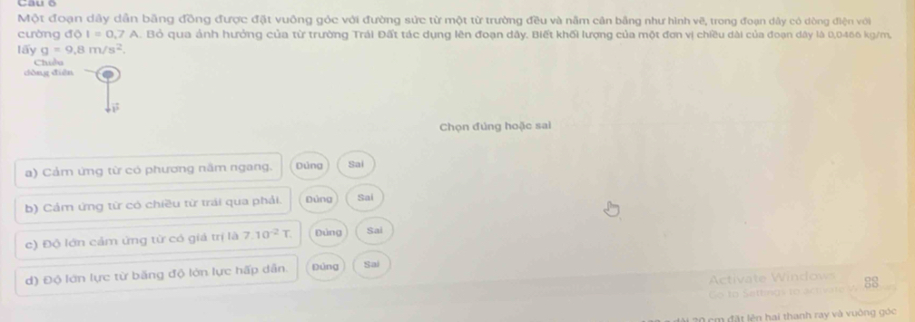 Một đoạn dây dẫn bằng đồng được đặt vuông góc với đường sức từ một từ trường đều và nằm cân bằng như hình vẽ, trong đoạn dây có dòng điện với
cường độ I=0.7A. Bỏ qua ảnh hưởng của từ trường Trái Đất tác dụng lên đoạn dây. Biết khối lượng của một đơn vị chiều dài của đoạn dây là 0,0466 kg/m,
lấy g=9.8m/s^2. 
Chiều
dòng diàn
Chọn đúng hoặc sai
a) Cảm ứng từ có phương năm ngang. Dủng Sai
b) Cám ứng từ có chiều từ trái qua phải. Đứng Sai
c) Độ lớn cảm ứng từ có giá trị là 7.10^(-2)T. Đứng Sai
d) Độ lớn lực từ băng độ lớn lực hấp dẫn. Đùng Sai
Ativate W i ow 88
cm đặt lên hai thanh ray và vuởng góc