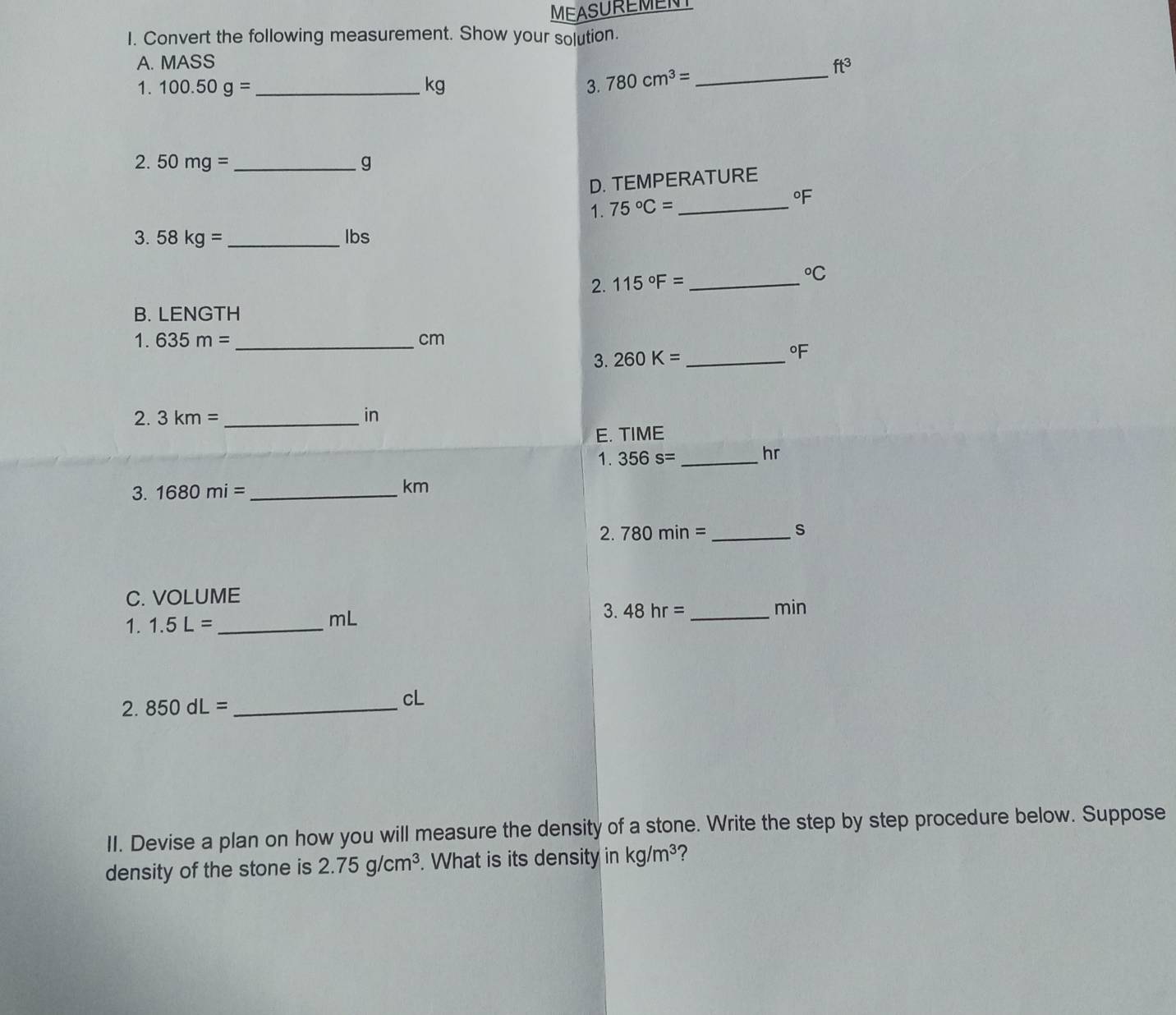 MEASUREMENT 
I. Convert the following measurement. Show your solution. 
A. MASS ft^3
1. 100.50g= _  kg 3. 780cm^3= _ 
2. 50mg= _ g
D. TEMPERATURE 
1. 75°C= _
°F
3. 58kg= _ lbs
2. 115°F= _  ^circ C
B. LENGTH 
1. 635m= _ cm
3. 260K= _  ^circ F
2. 3km= _ in
E. TIME 
1. 356s= _ 
hr
3. 1680mi= _  km
2. 780min= _ s
C. VOLUME 
1. 1.5L= _ mL 3. 48hr= _ 
min
2. 850dL= _ 
cL 
II. Devise a plan on how you will measure the density of a stone. Write the step by step procedure below. Suppose 
density of the stone is 2.75g/cm^3. What is its density in kg/m^3 ?