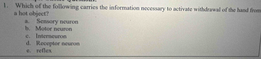 Which of the following carries the information necessary to activate withdrawal of the hand from
a hot object?
a. Sensory neuron
b. Motor neuron
c. Interneuron
d. Receptor neuron
e. reflex