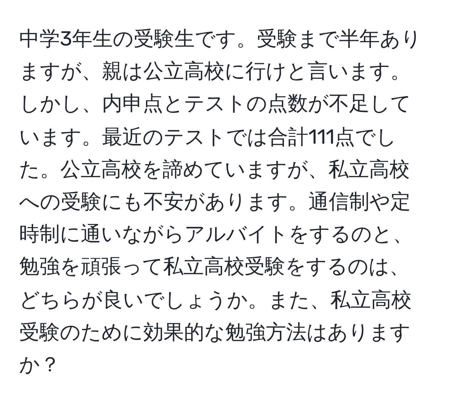 中学3年生の受験生です。受験まで半年ありますが、親は公立高校に行けと言います。しかし、内申点とテストの点数が不足しています。最近のテストでは合計111点でした。公立高校を諦めていますが、私立高校への受験にも不安があります。通信制や定時制に通いながらアルバイトをするのと、勉強を頑張って私立高校受験をするのは、どちらが良いでしょうか。また、私立高校受験のために効果的な勉強方法はありますか？