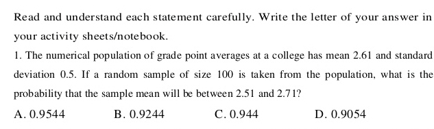 Read and understand each statement carefully. Write the letter of your answer in
your activity sheets/notebook.
1. The numerical population of grade point averages at a college has mean 2.61 and standard
deviation 0.5. If a random sample of size 100 is taken from the population, what is the
probability that the sample mean will be between 2.51 and 2.71?
A. 0.9544 B. 0.9244 C. 0.944 D. 0.9054