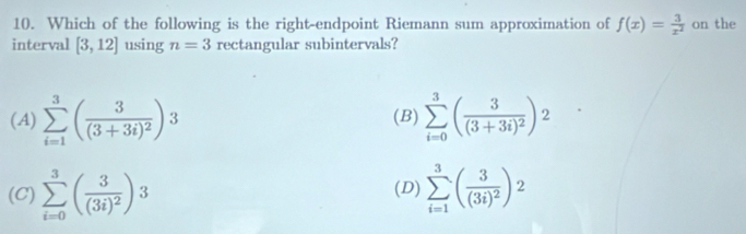 Which of the following is the right-endpoint Riemann sum approximation of f(x)= 3/x^2  on the
interval [3,12] using n=3 rectangular subintervals?
(A) sumlimits _(i=1)^3(frac 3(3+3i)^2)3 (B) sumlimits _(i=0)^3(frac 3(3+3i)^2)^2
(C) sumlimits _(i=0)^3(frac 3(3i)^2)3 (D) sumlimits _(i=1)^3(frac 3(3i)^2)^2