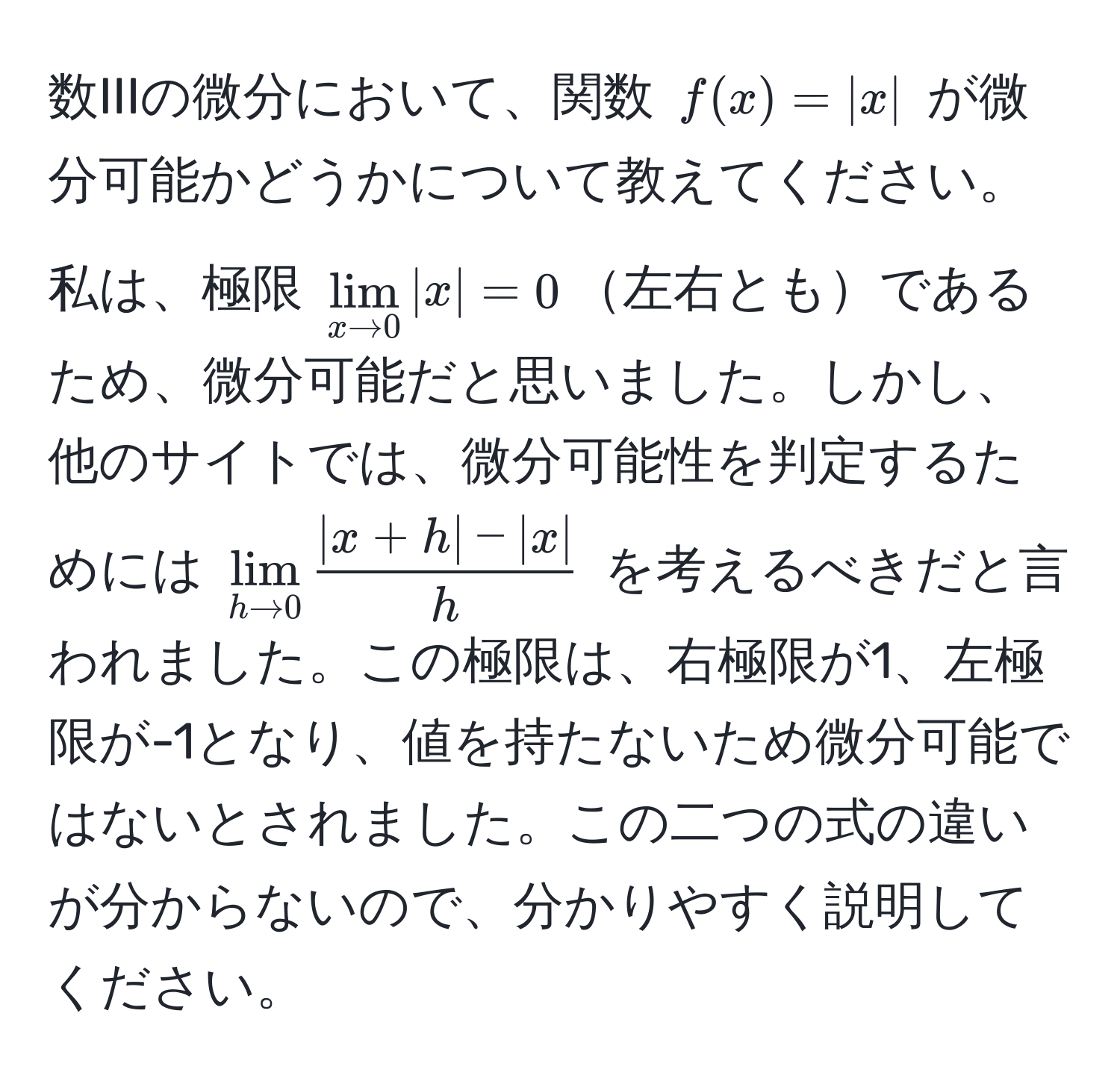 数IIIの微分において、関数 ( f(x) = |x| ) が微分可能かどうかについて教えてください。私は、極限 $lim_x to 0|x|=0$左右ともであるため、微分可能だと思いました。しかし、他のサイトでは、微分可能性を判定するためには $lim_h to 0 (|x+h|-|x|)/h $ を考えるべきだと言われました。この極限は、右極限が1、左極限が-1となり、値を持たないため微分可能ではないとされました。この二つの式の違いが分からないので、分かりやすく説明してください。