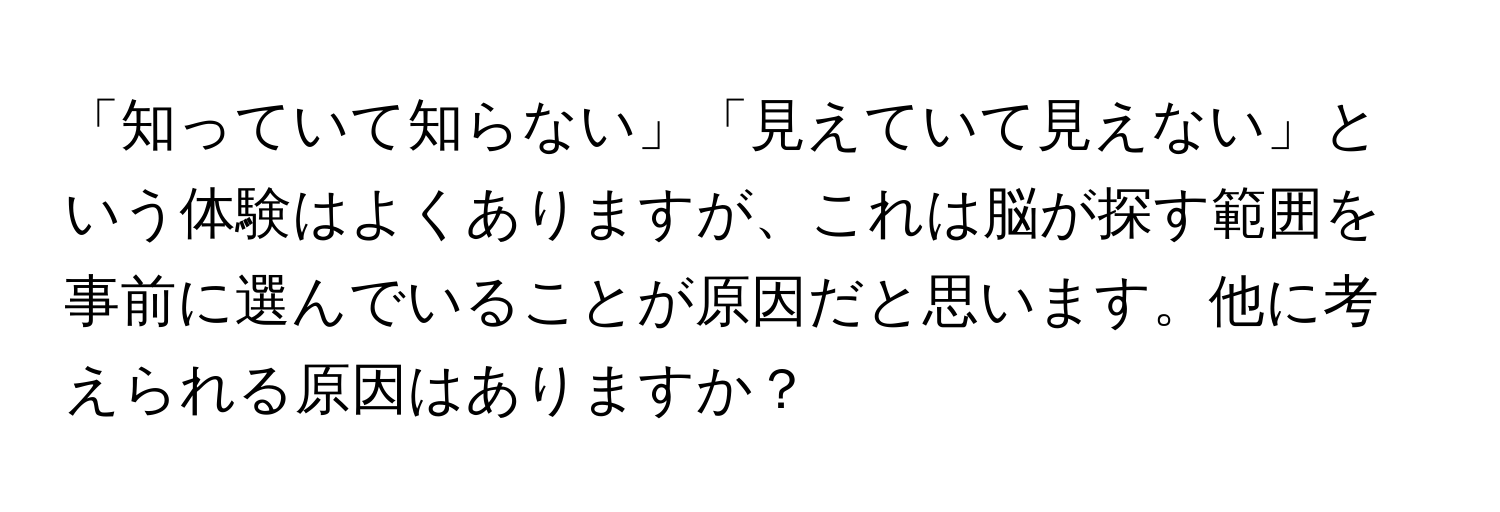 「知っていて知らない」「見えていて見えない」という体験はよくありますが、これは脳が探す範囲を事前に選んでいることが原因だと思います。他に考えられる原因はありますか？