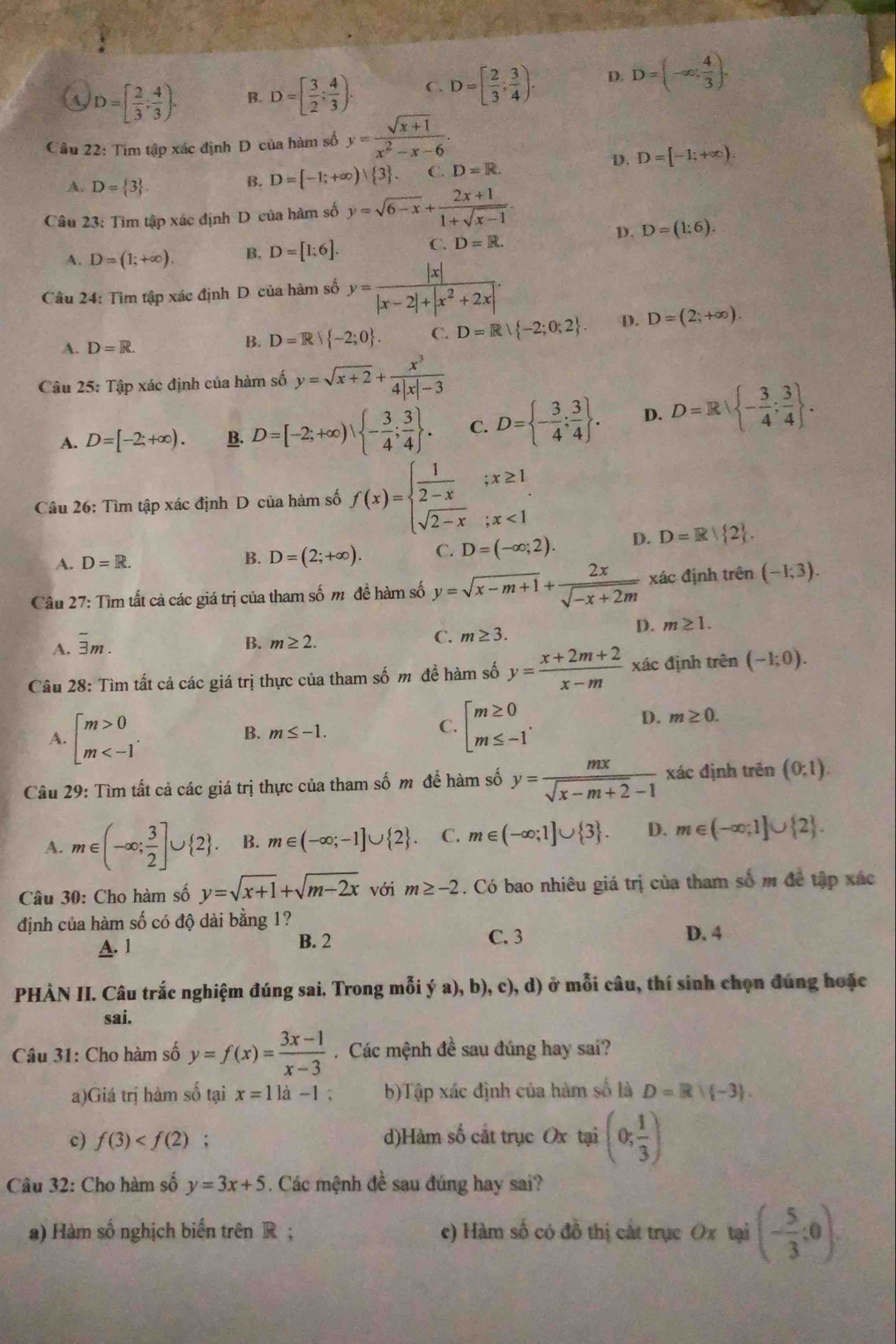 4 D=[ 2/3 , 4/3 ). B. D=[ 3/2 ; 4/3 ). C. D=[ 2/3 ; 3/4 ). D. D=(-∈fty , 4/3 ).
Cầu 22: Tim tập xác định D của hàm số y= (sqrt(x+1))/x^2-x-6 .
D. D=[-1;+∈fty ).
A. D= 3 .
B. D=[-1;+∈fty )| 3 . C. D=R.
Câu 23: Tìm tập xác định D của hàm số y=sqrt(6-x)+ (2x+1)/1+sqrt(x-1) .
D. D=(1:6).
A. D=(1;+∈fty ) B. D=[1;6]. C. D=R.
Câu 24: Tìm tập xác định D của hàm số y= |x|/|x-2|+|x^2+2x| .
A. D=R.
B. D=R| -2;0 . C. D=R| -2;0;2 D. D=(2;+∈fty ).
Câu 25: Tập xác định của hàm số y=sqrt(x+2)+ x^3/4|x|-3 
A. D=[-2;+∈fty ). B. D=[-2;+∈fty ), - 3/4 ; 3/4  . C. D= - 3/4 ; 3/4  . D. D=R| - 3/4 ; 3/4  .
Câu 26: Tìm tập xác định D của hàm số f(x)=beginarrayl  1/2-x ;x≥ 1 sqrt(2-x);x<1endarray.
A. D=R.
B. D=(2;+∈fty ). C. D=(-∈fty ;2). D. D=R| 2 .
Câu 27: Tìm tất cả các giá trị của tham số m đề hàm số y=sqrt(x-m+1)+ 2x/sqrt(-x+2m)  xác định trên (-1;3).
D. m≥ 1.
A. overline 3m.
B. m≥ 2.
C. m≥ 3.
Câu 28: Tìm tất cả các giá trị thực của tham số m đề hàm số y= (x+2m+2)/x-m  xác định trên (-1;0).
A. beginbmatrix m>0 m
B. m≤ -1. C. beginarrayl m≥ 0 m≤ -1endarray. .
D. m≥ 0.
Câu 29: Tìm tất cả các giá trị thực của tham số m để hàm số y= mx/sqrt(x-m+2)-1  xác định trên (0,1).
A. m∈ (-∈fty ; 3/2 ]∪  2 . B. m∈ (-∈fty ;-1]∪  2 C. m∈ (-∈fty ;1]∪  3 . D. m∈ (-∈fty ;1]∪  2 .
Câu 30: Cho hàm số y=sqrt(x+1)+sqrt(m-2x) với m≥ -2. Có bao nhiêu giá trị của tham số m đề tập xác
định của hàm số có độ dài bằng 1?
A. 1 B. 2 C. 3
D. 4
PHÀN II. Câu trắc nghiệm đúng sai. Trong mỗi (a),b) 0, c), d) ở mỗi câu, thí sinh chọn đúng hoặc
sai.
Câu 31: Cho hàm số y=f(x)= (3x-1)/x-3  Các mệnh đề sau đúng hay sai?
a)Giá trị hàm số tại x=11a-1. b)Tập xác định của hàm số là D=R)(-3).
c) f(3) ,. d)Hàm số cắt trục Ox tại (0; 1/3 )
Câu 32: Cho hàm số y=3x+5. Các mệnh đề sau đúng hay sai?
a) Hàm số nghịch biến trên R ; e) Hàm số có đồ thị cất trục Ox tại (- 5/3 ;0).