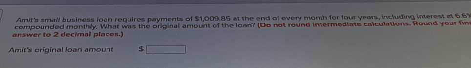 Amit's small business loan requires payments of $1,009.85 at the end of every month for four years, including interest at 6.6%
compounded monthly. What was the original amount of the loan? (Do not round intermediate calculations. Round your fin 
answer to 2 decimal places.) 
Amit's original loan amount $ □