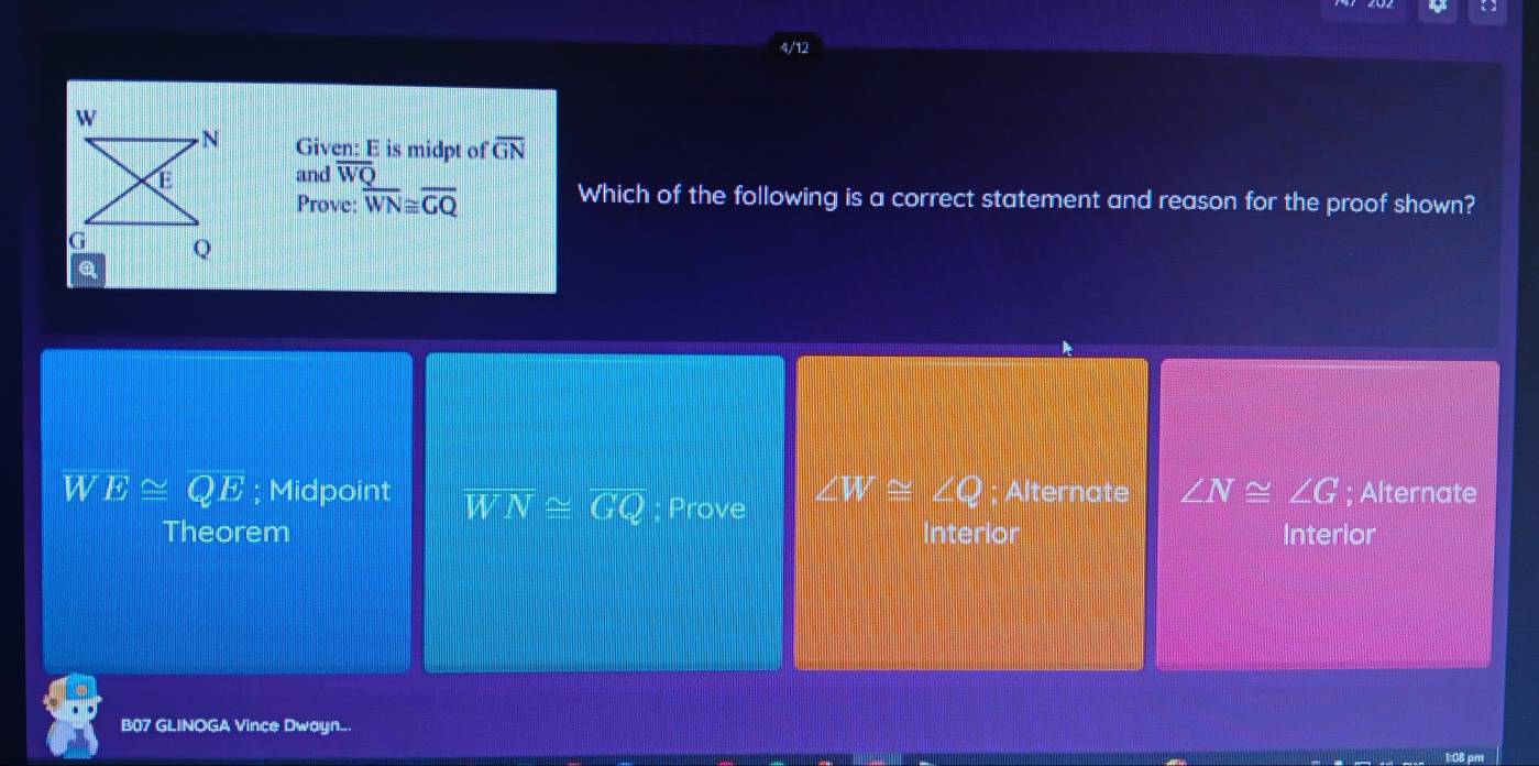 4/12
Given: E is midpt of overline GN
and overline WQ
Prove: overline WN≌ overline GQ
Which of the following is a correct statement and reason for the proof shown?
∠ W≌ ∠ Q
W E≌ QE; Midpoint overline WN≌ overline GQ; Prove ; Alternate ∠ N≌ ∠ G; Alternate
Theorem Interior Interior
B07 GLINOGA Vince Dwayn...
1:0B