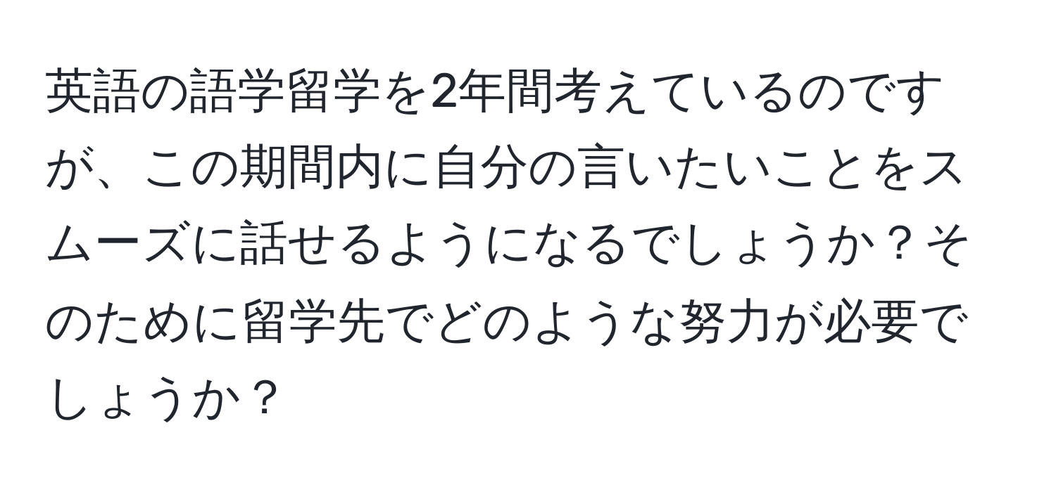 英語の語学留学を2年間考えているのですが、この期間内に自分の言いたいことをスムーズに話せるようになるでしょうか？そのために留学先でどのような努力が必要でしょうか？