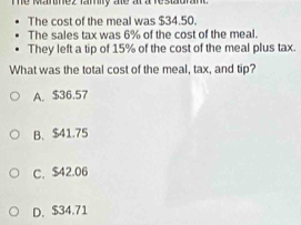 hể manez lay te a a re suon
The cost of the meal was $34.50.
The sales tax was 6% of the cost of the meal.
They left a tip of 15% of the cost of the meal plus tax.
What was the total cost of the meal, tax, and tip?
A. $36.57
B. $41.75
C. $42.06
D. $34.71