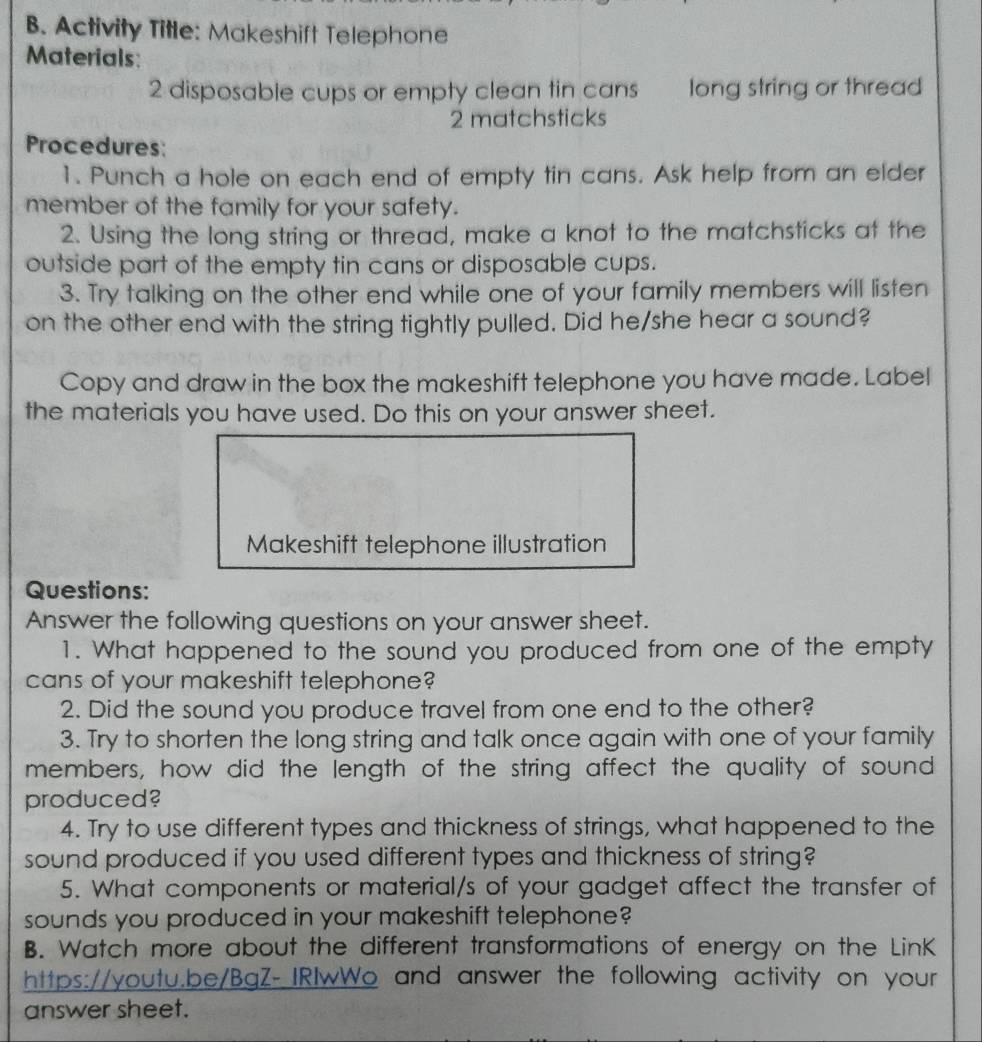 Activity Title: Makeshift Telephone 
Materials 
2 disposable cups or empty clean tin cans long string or thread 
2 matchsticks 
Procedures: 
1. Punch a hole on each end of empty tin cans. Ask help from an elder 
member of the family for your safety. 
2. Using the long string or thread, make a knot to the matchsticks at the 
outside part of the empty tin cans or disposable cups. 
3. Try talking on the other end while one of your family members will listen 
on the other end with the string tightly pulled. Did he/she hear a sound? 
Copy and draw in the box the makeshift telephone you have made. Label 
the materials you have used. Do this on your answer sheet. 
Makeshift telephone illustration 
Questions: 
Answer the following questions on your answer sheet. 
1. What happened to the sound you produced from one of the empty 
cans of your makeshift telephone? 
2. Did the sound you produce travel from one end to the other? 
3. Try to shorten the long string and talk once again with one of your family 
members, how did the length of the string affect the quality of sound 
produced? 
4. Try to use different types and thickness of strings, what happened to the 
sound produced if you used different types and thickness of string? 
5. What components or material/s of your gadget affect the transfer of 
sounds you produced in your makeshift telephone? 
B. Watch more about the different transformations of energy on the LinK 
https://youtu.be/BgZ-IRIwWo and answer the following activity on your 
answer sheet.