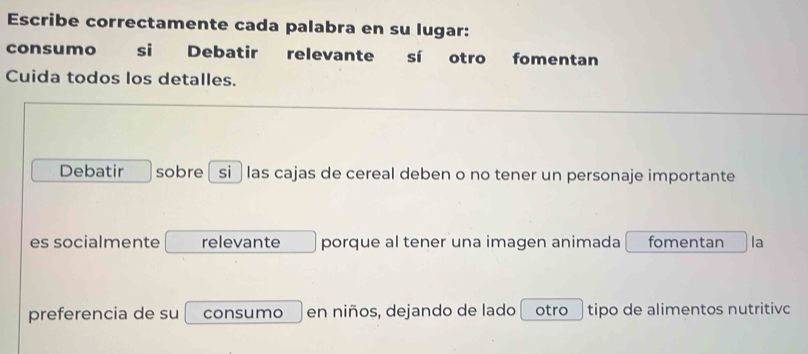 Escribe correctamente cada palabra en su lugar: 
consumo si Debatir relevante sí otro fomentan 
Cuida todos los detalles. 
Debatir sobre si ğ las cajas de cereal deben o no tener un personaje importante 
es socialmente relevante porque al tener una imagen animada fomentan la 
preferencia de su consumo en niños, dejando de lado otro tipo de alimentos nutritivc