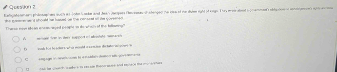 Enlightenment philosophes such as John Locke and Jean Jacques Rousseau challenged the idea of the divine right of kings. They wrote about a government's obligations to uphold people's rights and how
the government should be based on the consent of the governed.
These new ideas encouraged people to do which of the following?
A remain firm in their support of absolute monarch
B look for leaders who would exercise dictatorial powers
Cengage in revolutions to establish democratic governments
D call for church leaders to create theocracies and replace the monarchies