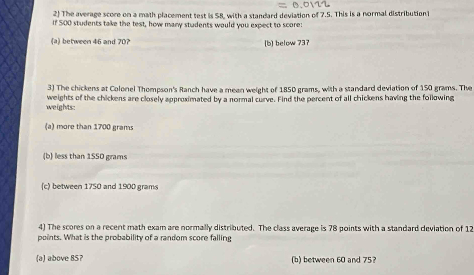 The average score on a math placement test is 58, with a standard deviation of 7.5. This is a normal distributionl
If 500 students take the test, how many students would you expect to score:
(a) between 46 and 70? (b) below 737
3) The chickens at Colonel Thompson’s Ranch have a mean weight of 1850 grams, with a standard deviation of 150 grams. The
weights of the chickens are closely approximated by a normal curve. Find the percent of all chickens having the following
weights:
(a) more than 1700 grams
(b) less than 1550 grams
(c) between 1750 and 1900 grams
4) The scores on a recent math exam are normally distributed. The class average is 78 points with a standard deviation of 12
points. What is the probability of a random score falling
(a) above 85? (b) between 60 and 75?