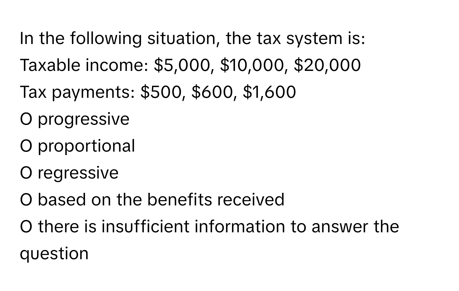 In the following situation, the tax system is:

Taxable income: $5,000, $10,000, $20,000
Tax payments: $500, $600, $1,600

O progressive
O proportional
O regressive
O based on the benefits received
O there is insufficient information to answer the question