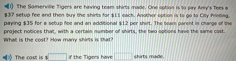 The Somerville Tigers are having team shirts made. One option is to pay Amy's Tees a
$37 setup fee and then buy the shirts for $11 each. Another option is to go to City Printing, 
paying $35 for a setup fee and an additional $12 per shirt. The team parent in charge of the 
project notices that, with a certain number of shirts, the two options have the same cost. 
What is the cost? How many shirts is that? 
The cost is $□ if the Tigers have □ shirts made.