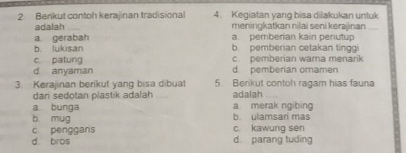 Berikut contoh kerajinan tradisional 4. Kegiatan yang bisa dilakukan untuk
adalah meningkatkan nilai seni kerajinan
a gerabah a. pemberian kain penutup
b. lukisan b pemberian cetakan tinggi
c patung c pemberian wama menarik
d anyaman d pemberian ornamen
3. Kerajinan berikut yang bisa dibuat 5. Berikut contoh ragam hias fauna
dari sedotan plastik adalah adalah_
a bunga a. merak ngibing
b mug b. ulamsari mas
c. penggars c. kawung sen
d bros d. parang tuding