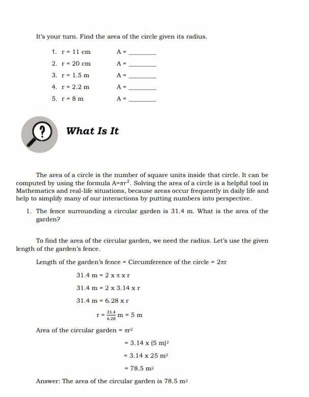 It's your turn. Find the area of the circle given its radius 
1. r=11cm A= _ 
2. r=20cm A= _ 
3. r=1.5m A= _ 
4. r=2.2m A= _ 
5. r=8m A= _ 
? What Is It 
The area of a circle is the number of square units inside that circle. It can be 
computed by using the formula A=π r^2. Solving the area of a circle is a helpful tool in 
Mathematics and real-life situations, because areas occur frequently in daily life and 
help to simplify many of our interactions by putting numbers into perspective. 
1. The fence surrounding a circular garden is 31.4 m. What is the area of the 
garden? 
To find the area of the circular garden, we need the radius. Let's use the given 
length of the garden's fence. 
Length of the garden's fence = Circumference of the circle =2π r
31.4m=2* π * r
31.4m=2* 3.14* r
31.4m=6.28* r
r= (31.4)/6.28 m=5m
Area of the circular garden =π r^2
=3.14* (5m)^2
=3.14* 25m^2
=78.5m^2
Answer: The area of the circular garden is 78.5m^2