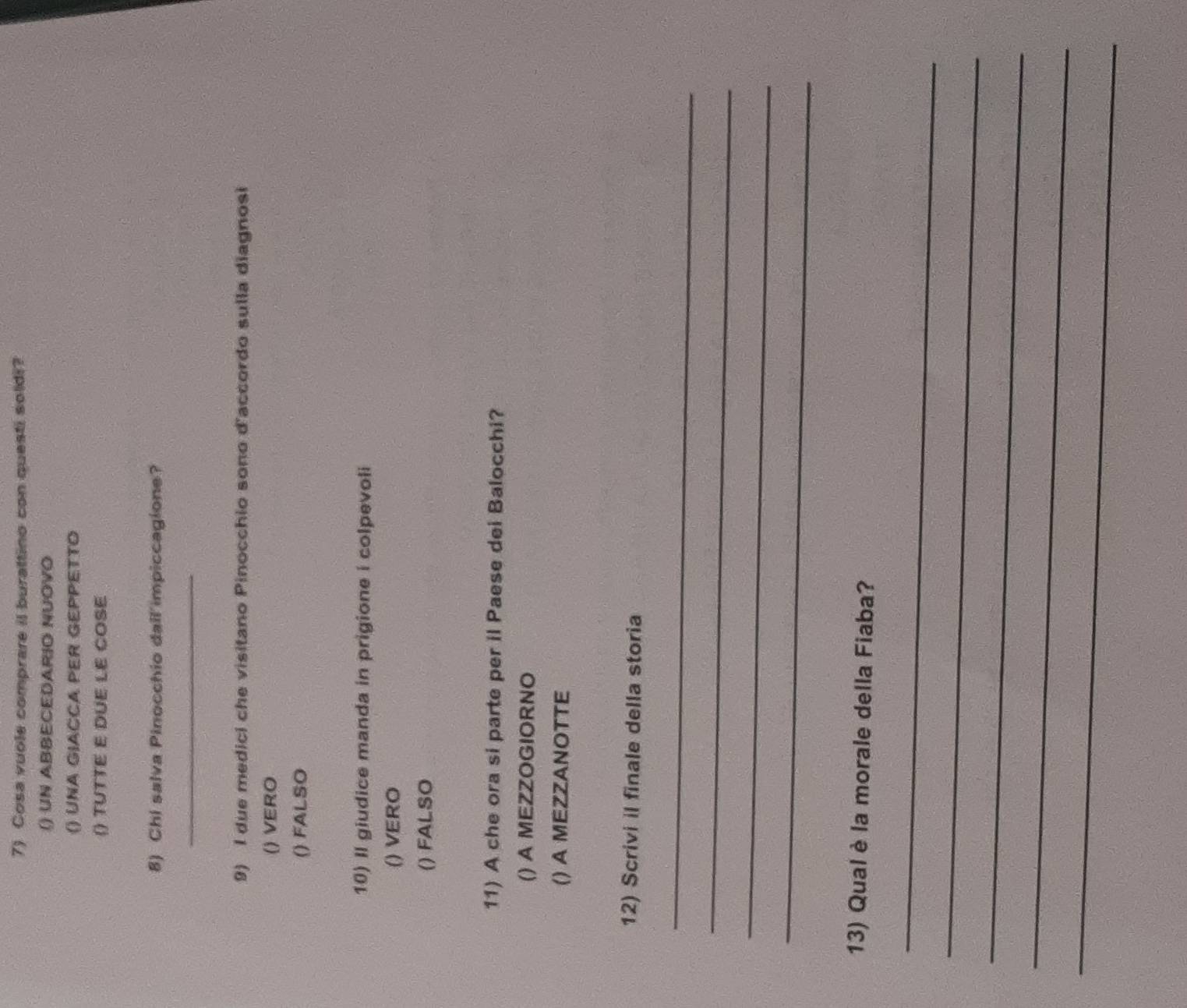 Cosa vuole comprare il burattino con questi soldi?
() UN ABBECEDARIO NUOVO
() UNA GIACCA PER GEPPETTO
() TUTTE E DUE LE COSE
8) Chi salva Pinocchio dall'impiccagione?
_
9) I due medici che visitano Pinocchio sono d'accordo sulla diagnosi
() VERO
() FALSO
10) Il giudice manda in prigione i colpevoli
() VERO
() FALSO
11) A che ora si parte per il Paese dei Balocchi?
() A MEZZOGIORNO
() A MEZZANOTTE
12) Scrivi il finale della storia
_
_
_
_
13) Qual è la morale della Fiaba?
_
_
_
_
_