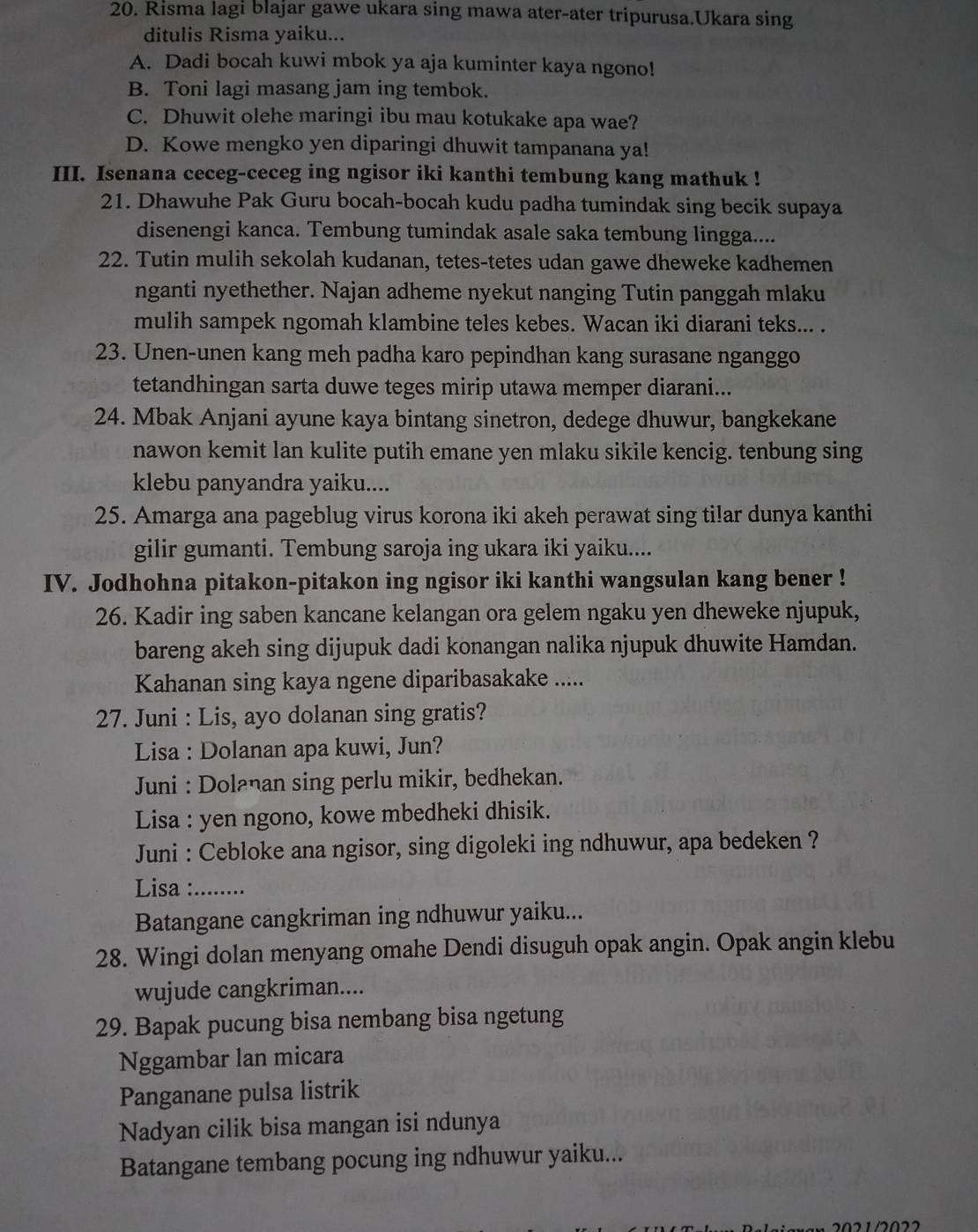 Risma lagi blajar gawe ukara sing mawa ater-ater tripurusa.Ukara sing
ditulis Risma yaiku...
A. Dadi bocah kuwi mbok ya aja kuminter kaya ngono!
B. Toni lagi masang jam ing tembok.
C. Dhuwit olehe maringi ibu mau kotukake apa wae?
D. Kowe mengko yen diparingi dhuwit tampanana ya!
III. Isenana ceceg-ceceg ing ngisor iki kanthi tembung kang mathuk !
21. Dhawuhe Pak Guru bocah-bocah kudu padha tumindak sing becik supaya
disenengi kanca. Tembung tumindak asale saka tembung lingga....
22. Tutin mulih sekolah kudanan, tetes-tetes udan gawe dheweke kadhemen
nganti nyethether. Najan adheme nyekut nanging Tutin panggah mlaku
mulih sampek ngomah klambine teles kebes. Wacan iki diarani teks... .
23. Unen-unen kang meh padha karo pepindhan kang surasane nganggo
tetandhingan sarta duwe teges mirip utawa memper diarani...
24. Mbak Anjani ayune kaya bintang sinetron, dedege dhuwur, bangkekane
nawon kemit lan kulite putih emane yen mlaku sikile kencig. tenbung sing
klebu panyandra yaiku....
25. Amarga ana pageblug virus korona iki akeh perawat sing ti!ar dunya kanthi
gilir gumanti. Tembung saroja ing ukara iki yaiku....
IV. Jodhohna pitakon-pitakon ing ngisor iki kanthi wangsulan kang bener !
26. Kadir ing saben kancane kelangan ora gelem ngaku yen dheweke njupuk,
bareng akeh sing dijupuk dadi konangan nalika njupuk dhuwite Hamdan.
Kahanan sing kaya ngene diparibasakake .....
27. Juni : Lis, ayo dolanan sing gratis?
Lisa : Dolanan apa kuwi, Jun?
Juni : Dolanan sing perlu mikir, bedhekan.
Lisa : yen ngono, kowe mbedheki dhisik.
Juni : Cebloke ana ngisor, sing digoleki ing ndhuwur, apa bedeken ?
Lisa :     
Batangane cangkriman ing ndhuwur yaiku...
28. Wingi dolan menyang omahe Dendi disuguh opak angin. Opak angin klebu
wujude cangkriman....
29. Bapak pucung bisa nembang bisa ngetung
Nggambar lan micara
Panganane pulsa listrik
Nadyan cilik bisa mangan isi ndunya
Batangane tembang pocung ing ndhuwur yaiku...
2021/2022