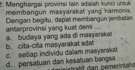 Menghargai provinsi lain adalah kunci untuk
membangun masyarakat yang harmonis.
Dengan begitu, dapat membangun jembatan
antarprovinsi yang kuat demi ....
a. budaya yang ada di masyarakat
b. cita-cita maşyarakat adat
c. setiap individu dalam masyarakat
d. persatuan dan kesatuan bangsa
inistratif dan pemerintaha