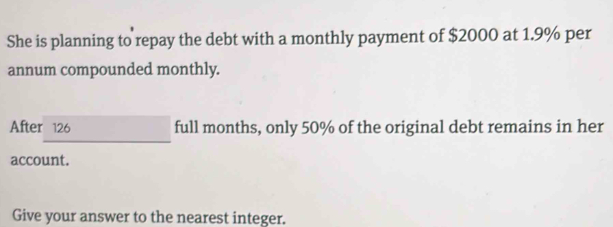 She is planning to repay the debt with a monthly payment of $2000 at 1.9% per 
annum compounded monthly. 
After 126 full months, only 50% of the original debt remains in her 
account. 
Give your answer to the nearest integer.