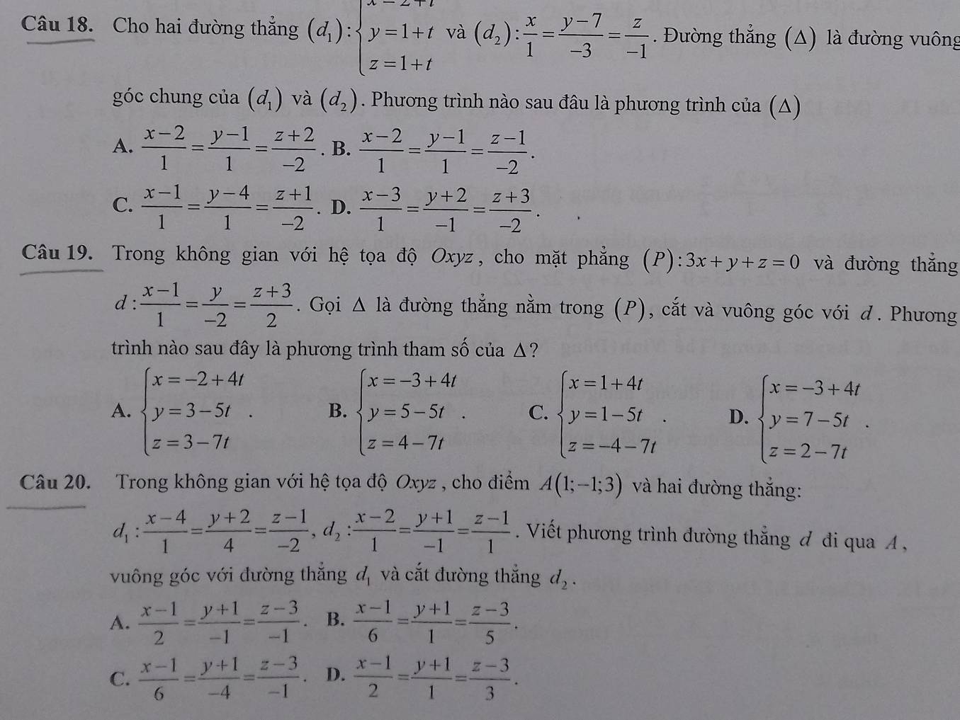 Cho hai đường thắng (d_1):beginarrayl y=1+t z=1+tendarray. và (d_2): x/1 = (y-7)/-3 = z/-1 . Đường thẳng (Δ) là đường vuông
góc chung của (d_1) và (d_2). Phương trình nào sau đâu là phương trình của (Δ)
A.  (x-2)/1 = (y-1)/1 = (z+2)/-2 . B.  (x-2)/1 = (y-1)/1 = (z-1)/-2 .
C.  (x-1)/1 = (y-4)/1 = (z+1)/-2 . D.  (x-3)/1 = (y+2)/-1 = (z+3)/-2 .
Câu 19. Trong không gian với hệ tọa độ Oxyz, cho mặt phẳng (P): 3x+y+z=0 và đường thắng
d :  (x-1)/1 = y/-2 = (z+3)/2 . Gọi △ la đường thẳng nằm trong (P), cắt và vuông góc với d. Phương
trình nào sau đây là phương trình tham số của Δ?
A. beginarrayl x=-2+4t y=3-5t z=3-7tendarray. . B. beginarrayl x=-3+4t y=5-5t. z=4-7tendarray. C. beginarrayl x=1+4t y=1-5t z=-4-7tendarray. . D. beginarrayl x=-3+4t y=7-5t z=2-7tendarray. .
Câu 20. Trong không gian với hệ tọa độ Oxyz , cho điểm A(1;-1;3) và hai đường thắng:
d_1: (x-4)/1 = (y+2)/4 = (z-1)/-2 ,d_2: (x-2)/1 = (y+1)/-1 = (z-1)/1 . Viết phương trình đường thắng đ đi qua A ,
vuông góc với đường thẳng đ, và cắt đường thắng d_2.
A.  (x-1)/2 = (y+1)/-1 = (z-3)/-1 . B.  (x-1)/6 = (y+1)/1 = (z-3)/5 .
C.  (x-1)/6 = (y+1)/-4 = (z-3)/-1 . D.  (x-1)/2 = (y+1)/1 = (z-3)/3 .