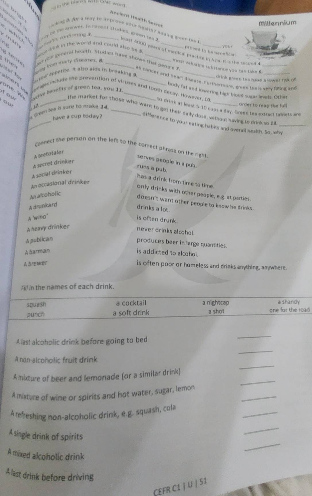 oll in the blanks with ONE word
Ancient Health Secret
an a n a s  brigh
Millennium
Looking D. for a way to improve your health? Adding green tea 1.
,whic rway be the answer. In recent studies, green tea 2.
m a  m our health, confirming 3,_
ng
your
Luson drink in the world and could also be 5.__
proved to be beneficial
least 4000 years of medical practice in Asia. It is the second 4_
eing from many diseases, 8.
。 ¬?¬“
ect your general health. Studies have shown that people 7,
most valuable substance you can take 6.
syour appetite. It also aids in breaking 9.
drink green tea have a lower risk of
as cancer and heart disease. Furthermore, green tea is very filling and
their v ital fo ainers u antages include the prevention of viruses and tooth decay. However, 10.
w 
f our ective benefits of green tea, you 11.
body fat and lowering high blood sugar levels. Other
our
612
order to reap the full
to drink at least 5-10 cups a day. Green tea extract tablets are
_
Gieen tea is sure to make 14._
_the market for those who want to get their daily dose, without having to drink so 13_
have a cup today?
difference to your eating habits and overall health. So, why
Connect the person on the left to the correct phrase on the right.
A teetotaler
serves people in a pub.
A secret drinker
runs a pub.
A social drinker
has a drink from time to time.
An occasional drinker
only drinks with other people, e.g. at parties.
An alcoholic
doesn't want other people to know he drinks.
A drunkard
drinks a lot.
A 'wino’
is often drunk.
A heavy drinker
never drinks alcohol.
A publican
produces beer in large quantities.
A barman is addicted to alcohol.
A brewer
is often poor or homeless and drinks anything, anywhere.
Fill in the names of each drink.
squash a cocktail a nightcap a shandy
punch a soft drink a shot one for the road 
A last alcoholic drink before going to bed
_
_
_
A non-alcoholic fruit drink
_
A mixture of beer and lemonade (or a similar drink)
_
A mixture of wine or spirits and hot water, sugar, lemon
_
A refreshing non-alcoholic drink, e.g. squash, cola
A single drink of spirits
_
_
A mixed alcoholic drink
A last drink before driving
CEFR C1 | U | 51