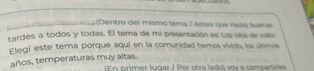 (Dentro del mismo tema / Antes que nada) buénas 
tardes a todos y todas. El tema de mi presentación es: Los olos de color 
Elegí este tema porque aquí en la comunidad hemos vivido, los últimos 
años, temperaturas muy altas. 
(En primer lugar / Por otro lado) voy a compartirles