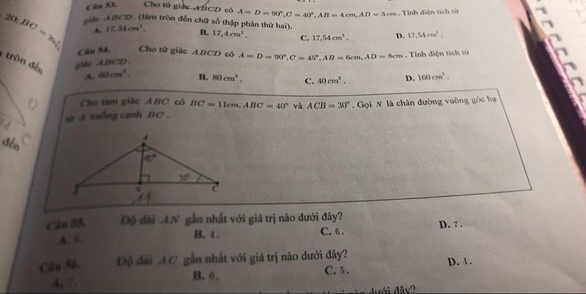 Cho tứ giác ABCD có A=D=90°,C=40°,AB=4cm,AD=3cm. Tính diện tích tử
giàe ABCD. (làm tròn đến chữ số thập phân thứ hai).
20:BC=20:sqrt(sqrt ) A. 17,34cm^2.
B. 17,4cm^2. C. 17,54cm^2. D. 17,54cm^2.
Cân 54. Cho tử giác ABCD có A=D=90°,C=45°,AB=6cm,AD=8cm. Tính diện tích tứ
tròn đến giác ABCD. D. 160cm^2.
A. 60cm^3.
B. 80cm^2. C. 40cm^2.
Cho tam giác ABC có BC=11cm,ABC=40° và ACB=30°
w xuống cạnh BC ,   Gọi N là chân đường vuông góc hạ
đến C
Câu 55. Độ đài AN gần nhất với giá trị nào dưới đây?
A. B.
B. 4 . C. 6 . D. 7 .
Cân 56. Độ đài AC gần nhất với giá trị nào dưới đây?
D. 4 .
B. 6 . C. 5 .
A, /.
dưới đây?