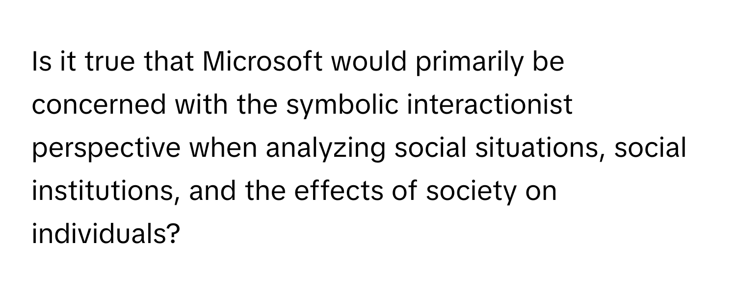 Is it true that Microsoft would primarily be concerned with the symbolic interactionist perspective when analyzing social situations, social institutions, and the effects of society on individuals?