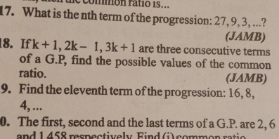 commón ratió 1s... 
17. What is the nth term of the progression: 27, 9, 3, ...? 
(JAMB) 
18. If k+1, 2k-1, 3k+1 are three consecutive terms 
of a G.P, find the possible values of the common 
ratio. (JAMB) 
9. Find the eleventh term of the progression: 16, 8,
4, ... 
0. The first, second and the last terms of a G.P. are 2, 6
and 1 458 respectively Find (i) common ratio