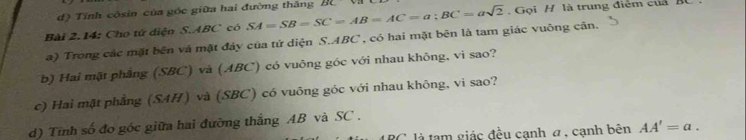 d) Tỉnh côsin của góc giữa hai đường thăng
. Gọi H là trung điểm của
Bài 2.14: Cho tứ diện S. ABC có SA=SB=SC=AB=AC=a; BC=asqrt(2) BC
a) Trong các mặt bên và mặt đảy của tứ diện S. ABC , có hai mặt bên là tam giác vuông cân.
b) Hai mặt phẳng (SBC) và (ABC) có vuông góc với nhau không, vì sao?
c) Hai mặt phẳng (SAH) và (SBC) có vuông góc với nhau không, vì sao?
d) Tỉnh số đo góc giữa hai đường thắng AB và SC.
RC là tạm giác đều cạnh α , cạnh bên AA'=a.