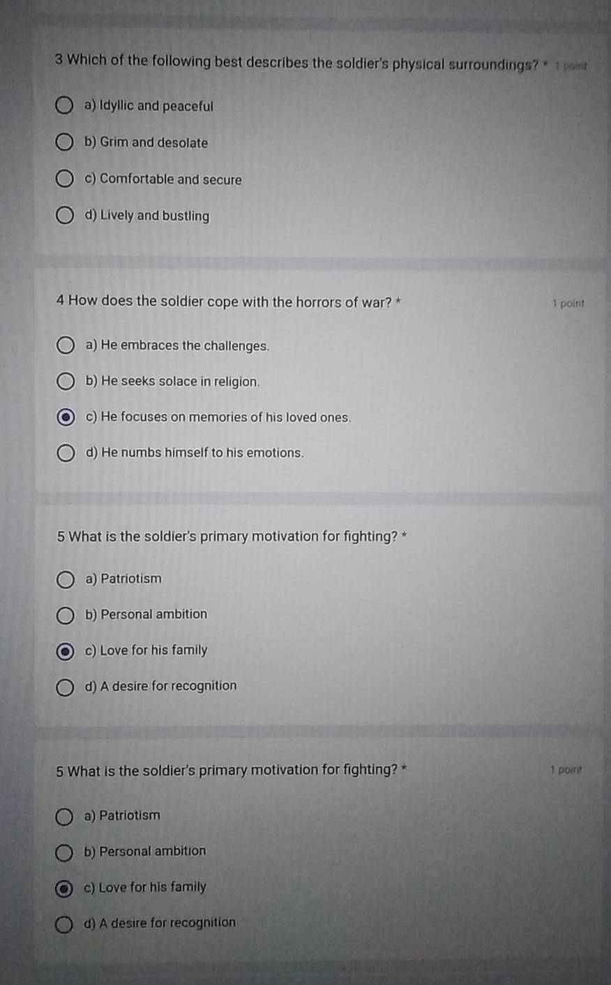 Which of the following best describes the soldier's physical surroundings? * 1 pent
a) Idyllic and peaceful
b) Grim and desolate
c) Comfortable and secure
d) Lively and bustling
4 How does the soldier cope with the horrors of war? * 1 point
a) He embraces the challenges.
b) He seeks solace in religion.
c) He focuses on memories of his loved ones.
d) He numbs himself to his emotions.
5 What is the soldier's primary motivation for fighting? *
a) Patriotism
b) Personal ambition
c) Love for his family
d) A desire for recognition
5 What is the soldier's primary motivation for fighting? * 1 point
a) Patriotism
b) Personal ambition
c) Love for his family
d) A desire for recognition