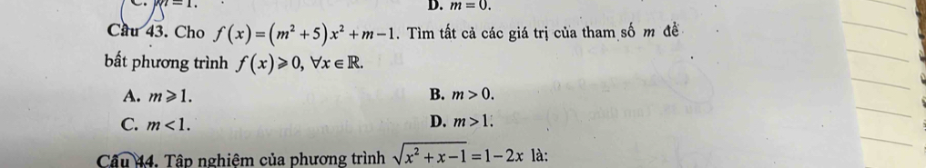 M|-1. 
D. m=0. 
Cầu 43. Cho f(x)=(m^2+5)x^2+m-1. Tìm tất cả các giá trị của tham số m đề
bất phương trình f(x)≥slant 0, forall x∈ R.
A. m≥slant 1. B. m>0.
C. m<1</tex>. D. m>1. 
Câu 44. Tập nghiệm của phương trình sqrt(x^2+x-1)=1-2x là: