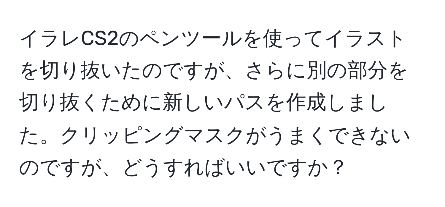 イラレCS2のペンツールを使ってイラストを切り抜いたのですが、さらに別の部分を切り抜くために新しいパスを作成しました。クリッピングマスクがうまくできないのですが、どうすればいいですか？