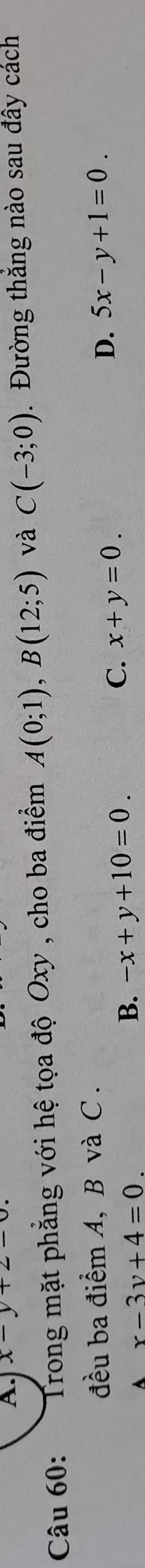 x-y+2-0. 
Câu 60: Trong mặt phẳng với hệ tọa độ Oxy , cho ba điểm A(0;1), B(12;5) và C(-3;0) Đường thăng nào sau đây cách
đều ba điểm A, B và C.
D. 5x-y+1=0.
A x-3y+4=0.
B. -x+y+10=0.
C. x+y=0.