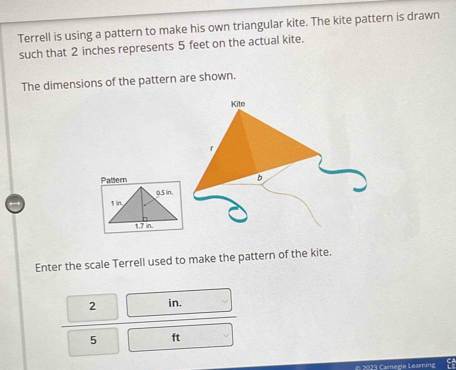 Terrell is using a pattern to make his own triangular kite. The kite pattern is drawn 
such that 2 inches represents 5 feet on the actual kite. 
The dimensions of the pattern are shown. 
Pattern 
Enter the scale Terrell used to make the pattern of the kite.
2
in.
5
ft
2023 Carnegie Learning