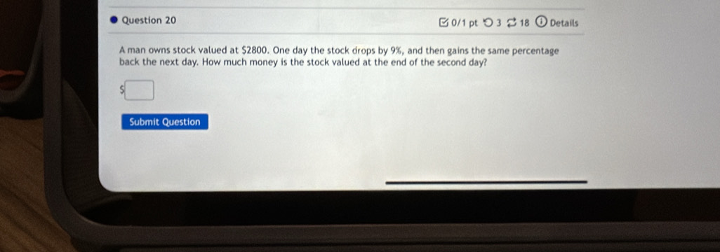 つ3 2 18 Details 
A man owns stock valued at $2800. One day the stock drops by 9%, and then gains the same percentage 
back the next day. How much money is the stock valued at the end of the second day? 
Submit Question