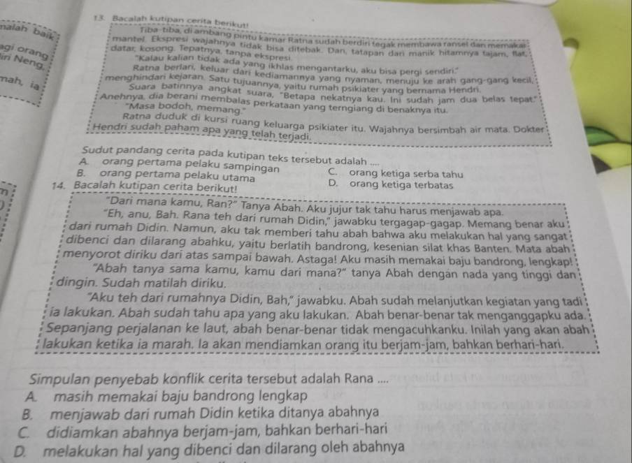 Bacalah kutipan cerita berikut!
Tiba-tiba, di ambang pintu kamar Ratna sudah berdin tegak membawa ransel dan memaka
nalah bait mantel. Ekspresi wajahnya tidak bisa ditebak. Dan, tatapan dan manik hitamnya tajam, flat,
agi orang
datar, kosong. Tepatnya, tanpa ekspresi.
iri Neng
''Kalau kalian tidak ada yang ikhlas mengantarku, aku bisa perqi sendiri.''
Ratna berlan, keluar dari kediamannya yang nyaman, menuju ke arah gang-gang kecil,
mah, ia
menghindari kejaran. Satu tujuannya, yaitu rumah psikiater yanq berama Hendri.
Suara batinnya angkat suara, "Betapa nekatnya kau. Ini sudah jam dua belas tepat"
Anehnya, dia berani membalas perkataan yang terngiang di benaknya itu.
"Masa bodoh, memang."
Ratna duduk di kursi ruang keluarga psikiater itu. Wajahnya bersimbah air mata. Dokter
Hendri sudah paham apa yang telah terjadi.
Sudut pandang cerita pada kutipan teks tersebut adalah ....
A orang pertama pelaku sampingan
B. orang pertama pelaku utama C. orang ketiga serba tahu
14. Bacalah kutipan cerita berikut! D. orang ketiga terbatas
"Dari mana kamu, Ran?" Tanya Abah. Aku jujur tak tahu harus menjawab apa.
“Eh, anu, Bah. Rana teh dari rumah Didin,” jawabku tergagap-gagap. Memang benar aku
dari rumah Didin. Namun, aku tak memberi tahu abah bahwa aku melakukan hal yang sangat
dibenci dan dilarang abahku, yaitu berlatih bandrong, kesenian silat khas Banten. Mata abah
menyorot diriku dari atas sampai bawah. Astaga! Aku masih memakai baju bandrong, lengkap!
"Abah tanya sama kamu, kamu dari mana?" tanya Abah dengan nada yang tinggi dan
dingin. Sudah matilah diriku.
"Aku teh dari rumahnya Didin, Bah," jawabku. Abah sudah melanjutkan kegiatan yang tadi
ia lakukan. Abah sudah tahu apa yang aku lakukan. Abah benar-benar tak menganggapku ada.
Sepanjang perjalanan ke laut, abah benar-benar tidak mengacuhkanku. Inilah yang akan abah
lakukan ketika ia marah. Ia akan mendiamkan orang itu berjam-jam, bahkan berhari-hari.
Simpulan penyebab konflik cerita tersebut adalah Rana ....
A. masih memakai baju bandrong lengkap
B. menjawab dari rumah Didin ketika ditanya abahnya
C. didiamkan abahnya berjam-jam, bahkan berhari-hari
D. melakukan hal yang dibenci dan dilarang oleh abahnya