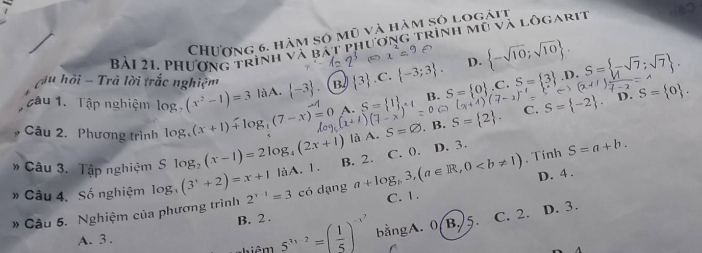 CHương 6. hàm sở mũ và hàm sở logàit
Bài 21. Phương trình và bát phương trình mũ và lôgarit
D.  -sqrt(10);sqrt(10). 
u hỏi - Trã lời trắc nghiệm S= 0. 
câu 1. Tập nghiệm log _2(x^2-1)=3 làA.  -3 B  3 .C.  -3;3. S= 0 .C.S= 3. D. S= -sqrt(7);sqrt(7).
C. S= -2. D.
log _5(x+1)+log _1(7-x)=0 A. S= 1 B.
Câu 2. Phương trình là A. S=. B.
 2. 
# Câu 3. Tập nghiệm Slog _2(x-1)=2log
_4(2x+1)
* Câu 4. Số nghiệm log (3^x+2)=x+1 làA. 1. B. 2. C. 0).
D. 3.
S=a+b. 
D. 4.
# Câu 5. Nghiệm của phương trình 2^(x-1)=3 có dạng a+log _n3, (a∈ R,0. Tính
C. 1.
B. 2.
C. 2. D. 3.
nhiêm 5^(3x-2)=( 1/5 )^-x^7 bằngA. 0(B.) 5.
A. 3.