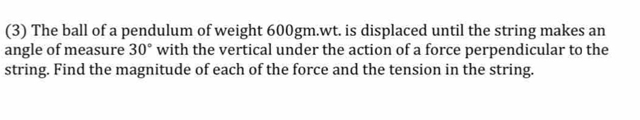 (3) The ball of a pendulum of weight 600gm.wt. is displaced until the string makes an 
angle of measure 30° with the vertical under the action of a force perpendicular to the 
string. Find the magnitude of each of the force and the tension in the string.