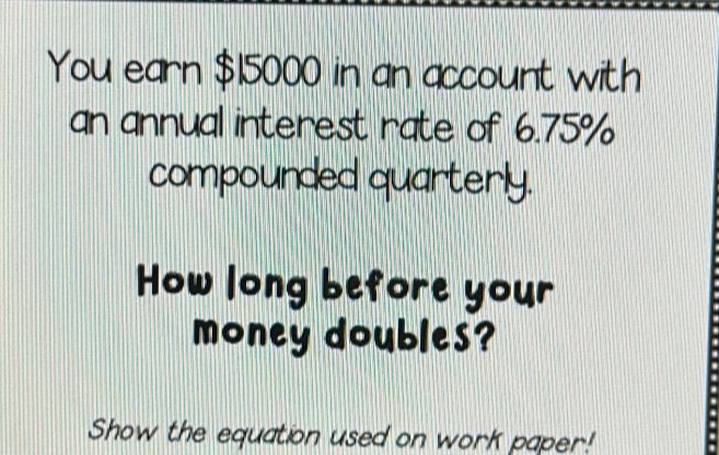 You earn $15000 in an account with 
an annual interest rate of 6.75%
compounded quarterly. 
How long before your 
money doubles? 
Show the equation used on work paper!