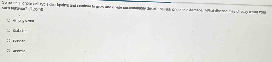 Some cells ignore cell cycle checkpoints and continue to grow and divide uncontrollably despite cellular or genetic damage. What disease may directly result from
such behavior? (1 point)
emphysema
diabetes
cancer
anemia