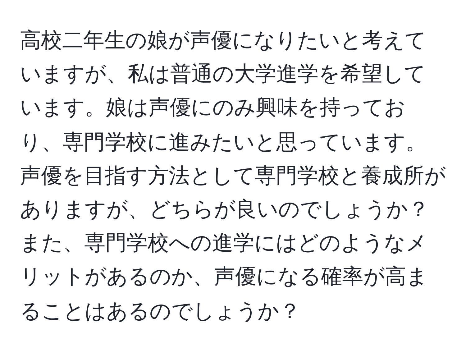 高校二年生の娘が声優になりたいと考えていますが、私は普通の大学進学を希望しています。娘は声優にのみ興味を持っており、専門学校に進みたいと思っています。声優を目指す方法として専門学校と養成所がありますが、どちらが良いのでしょうか？また、専門学校への進学にはどのようなメリットがあるのか、声優になる確率が高まることはあるのでしょうか？