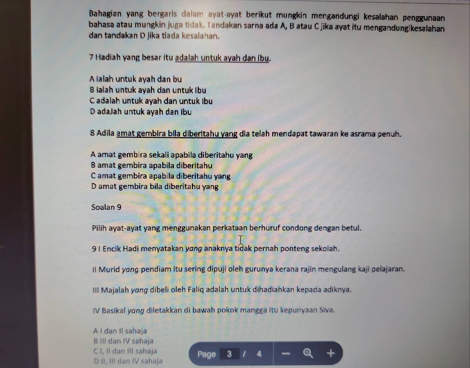 Bahagian yang bergaris dalam ayat-ayat berikut mungkin mengandungi kesalahan penggunaan
bahasa atau mungkin juga tidak. Tandakan sarna ada A, B atau C jika ayat itu mengandungikesalahan
dan tandakan D jika tiada kesalahan.
7 Hadiah yang besar itu adalah untuk ayah dan ibu.
A ialah untuk ayah dan bu
B ialah untuk ayah dan untuk ibu
C adalah untuk ayah dan untuk ibu
D adaJah untuk ayah dan ibu
8 Adila amat gembira bila diberitahu yang dia telah mendapat tawaran ke asrama penuh.
A amat gembira sekali apabila diberitahu yang
B amat gembira apabila diberitahu
C amat gembira apabila diberitahu yang
D amat gembira bila diberitahu yang
Soalan 9
Pilih ayat-ayat yang menggunakan perkataan berhuruf condong dengan betul.
91 Encik Hadi menyatakan yơng anaknya tidak pernah ponteng sekolah.
II Murid yɑng pendiam itu sering dipuji oleh gurunya kerana rajin mengulang kaji pelajaran.
III Majalah yơng dibeli oleh Faliq adalah untuk dihadiahkan kepada adiknya.
IV Basikal yong diletakkan di bawah pokok mangga itu kepunyaan Siva.
A I dan II sahaja
B III dan IV sahaja
C I, II dan III sahaja
Page 3 4 +
D II, III dan IV sahaja