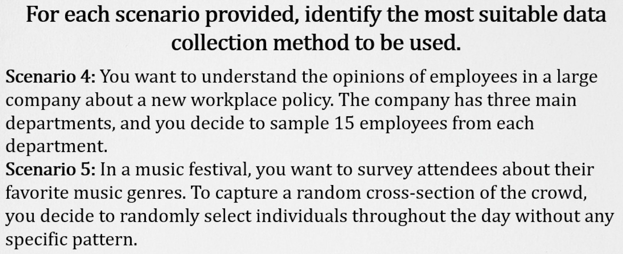 For each scenario provided, identify the most suitable data 
collection method to be used. 
Scenario 4: You want to understand the opinions of employees in a large 
company about a new workplace policy. The company has three main 
departments, and you decide to sample 15 employees from each 
department. 
Scenario 5: In a music festival, you want to survey attendees about their 
favorite music genres. To capture a random cross-section of the crowd, 
you decide to randomly select individuals throughout the day without any 
specific pattern.