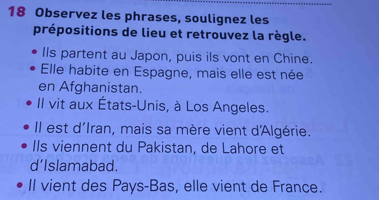 Observez les phrases, soulignez les
prépositions de lieu et retrouvez la règle.
Ils partent au Japon, puis ils vont en Chine.
Elle habite en Espagne, mais elle est née
en Afghanistan.
Il vit aux États-Unis, à Los Angeles.
Il est d'Iran, mais sa mère vient d'Algérie.
IIs viennent du Pakistan, de Lahore et
d’Islamabad.
II vient des Pays-Bas, elle vient de France.