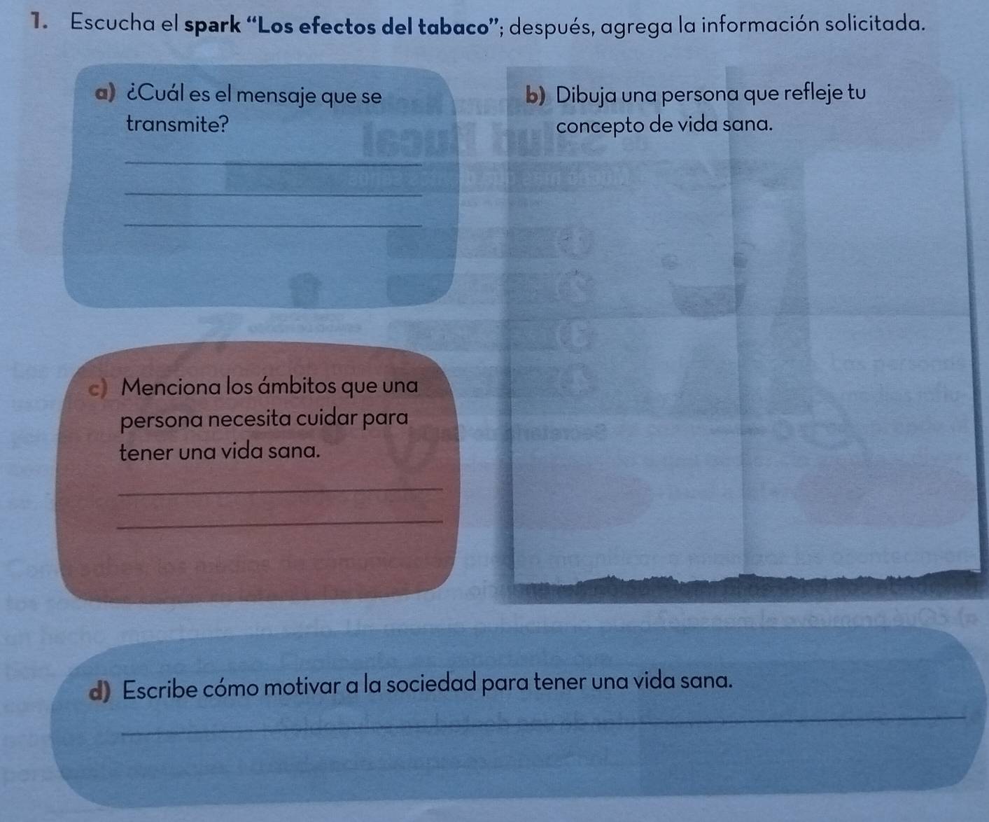 Escucha el spark “Los efectos del tabaco”; después, agrega la información solicitada. 
a) ¿Cuál es el mensaje que se b) Dibuja una persona que refleje tu 
transmite? concepto de vida sana. 
_ 
_ 
_ 
c) Menciona los ámbitos que una 
persona necesita cuidar para 
tener una vida sana. 
_ 
_ 
_ 
d) Escribe cómo motivar a la sociedad para tener una vida sana.