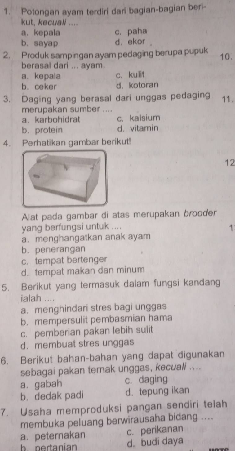 Potongan ayam terdiri dari bagian-bagian beri-
kut, kecuali ....
a.kepala c. paha
b.sayap d. ekor .
2. Produk sampingan ayam pedaging berupa pupuk 10.
berasal dari ... ayam.
a. kepala c. kulit
b. ceker d.kotoran
3. Daging yang berasal dari unggas pedaging 11.
merupakan sumber ....
a. karbohidrat c. kalsium
b. protein d. vitamin
4. Perhatikan gambar berikut!
12
Alat pada gambar di atas merupakan brooder
yang berfungsi untuk ....
1
a. menghangatkan anak ayam
b. penerangan
c. tempat bertenger
d. tempat makan dan minum
5. Berikut yang termasuk dalam fungsi kandang
ialah ....
a. menghindari stres bagi unggas
b. mempersulit pembasmian hama
c. pemberian pakan lebih sulit
d. membuat stres unggas
6. Berikut bahan-bahan yang dapat digunakan
sebagai pakan ternak unggas, kecuali ....
a. gabah c. daging
b. dedak padi d. tepung ikan
7. Usaha memproduksi pangan sendiri telah
membuka peluang berwirausaha bidang ....
a.peternakan c. perikanan
b. pertanian d. budi daya